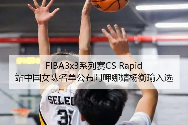 FIBA3x3系列赛CS Rapid站中国女队名单公布阿呷娜婧杨衡瑜入选（ANBOSPORT）