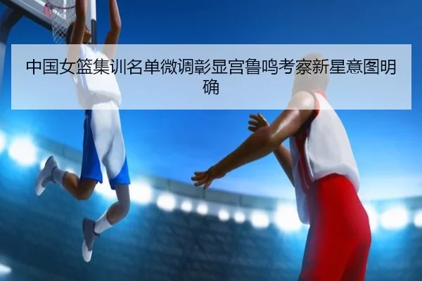 中国女篮集训名单微调彰显宫鲁鸣考察新星意图明确（ANBOSPORT）