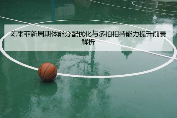 陈雨菲新周期体能分配优化与多拍相持能力提升前景解析（ANBOSPORT）